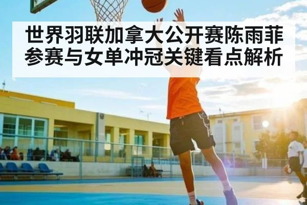 世界羽联加拿大公开赛陈雨菲参赛与女单冲冠关键看点解析（kaiyun）